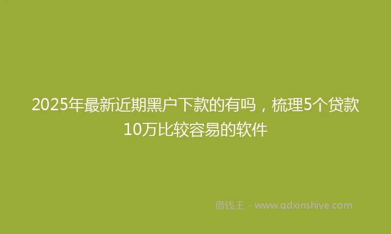 2025年最新近期黑户下款的有吗，梳理5个贷款10万比较容易的软件