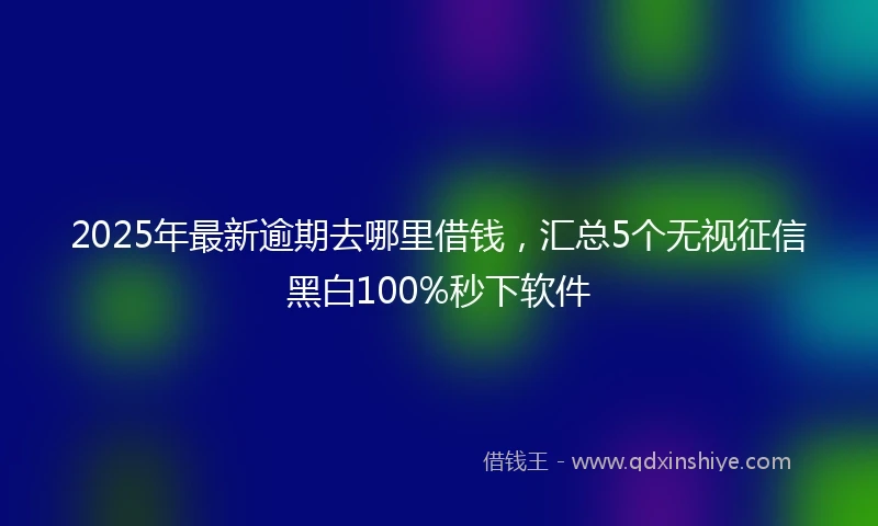 2025年最新逾期去哪里借钱，汇总5个无视征信黑白100%秒下软件