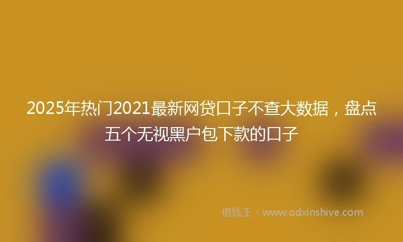 2025年热门2021最新网贷口子不查大数据，盘点五个无视黑户包下款的口子