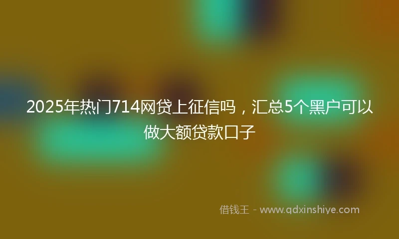 2025年热门714网贷上征信吗，汇总5个黑户可以做大额贷款口子