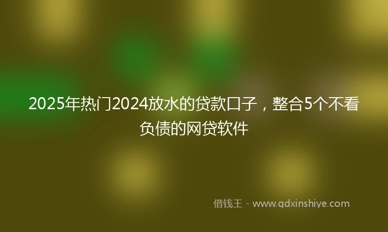 2025年热门2024放水的贷款口子，整合5个不看负债的网贷软件