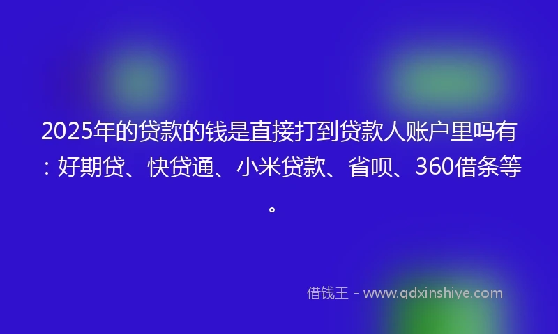 2025年的贷款的钱是直接打到贷款人账户里吗有：好期贷、快贷通、小米贷款、省呗、360借条等。