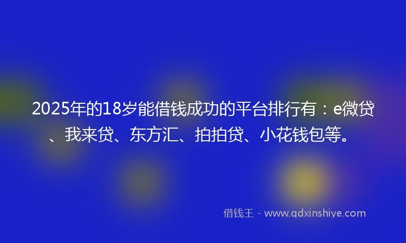 2025年的18岁能借钱成功的平台排行有：e微贷、我来贷、东方汇、拍拍贷、小花钱包等。