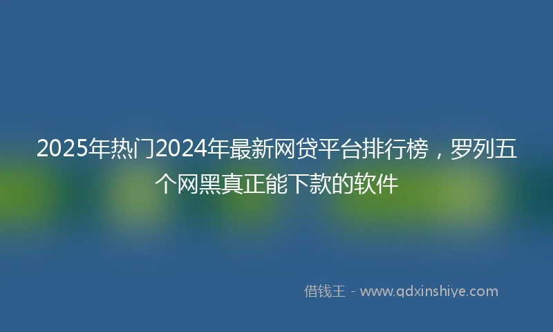 2025年热门2024年最新网贷平台排行榜，罗列五个网黑真正能下款的软件