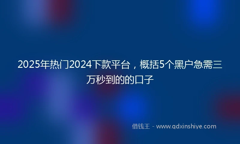 2025年热门2024下款平台，概括5个黑户急需三万秒到的的口子