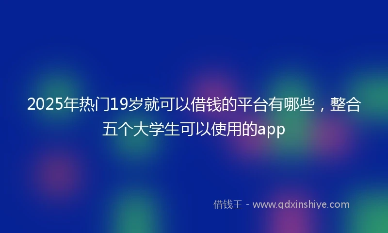 2025年热门19岁就可以借钱的平台有哪些，整合五个大学生可以使用的app