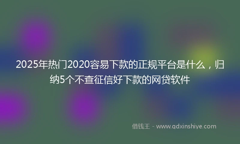 2025年热门2020容易下款的正规平台是什么，归纳5个不查征信好下款的网贷软件