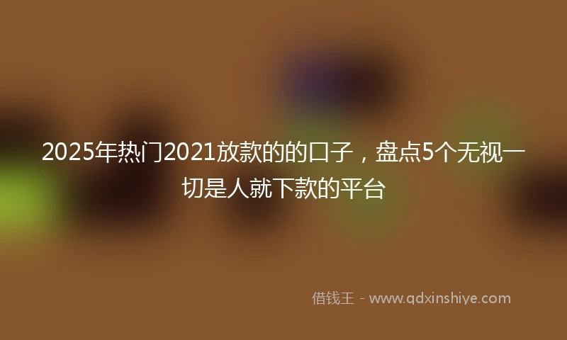 2025年热门2021放款的的口子，盘点5个无视一切是人就下款的平台