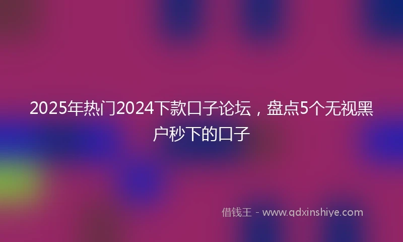 2025年热门2024下款口子论坛，盘点5个无视黑户秒下的口子