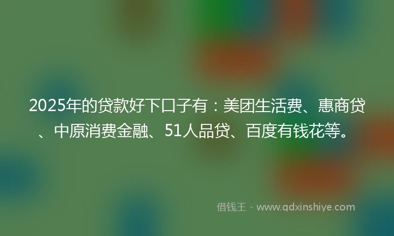 2025年的贷款好下口子有：美团生活费、惠商贷、中原消费金融、51人品贷、百度有钱花等。