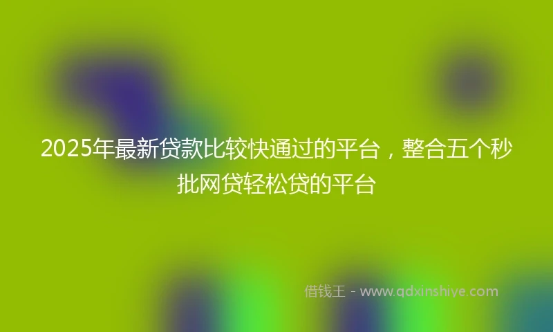 2025年最新贷款比较快通过的平台，整合五个秒批网贷轻松贷的平台