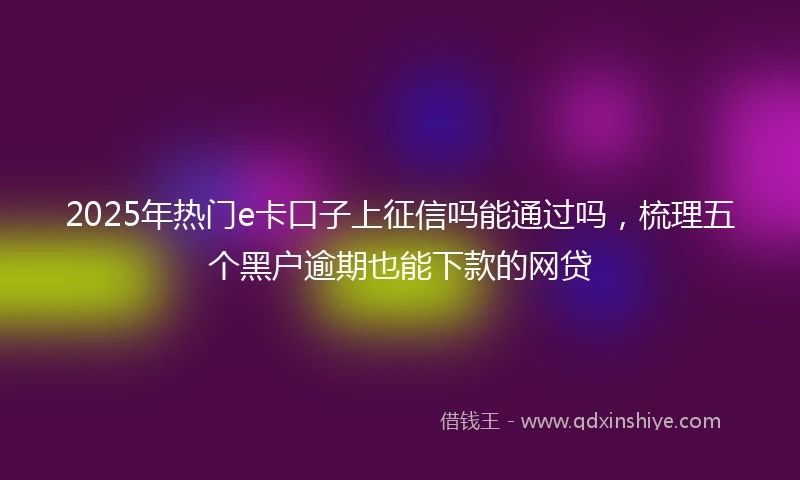 2025年热门e卡口子上征信吗能通过吗，梳理五个黑户逾期也能下款的网贷