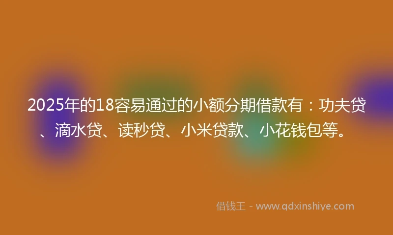 2025年的18容易通过的小额分期借款有：功夫贷、滴水贷、读秒贷、小米贷款、小花钱包等。
