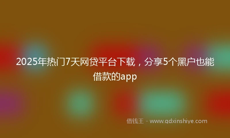 2025年热门7天网贷平台下载，分享5个黑户也能借款的app