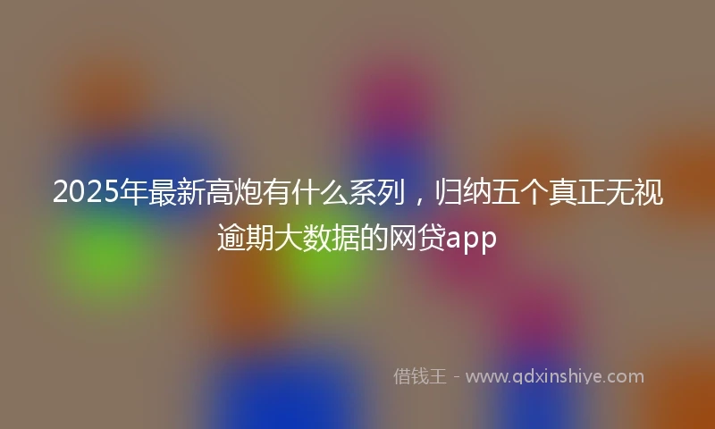 2025年最新高炮有什么系列，归纳五个真正无视逾期大数据的网贷app