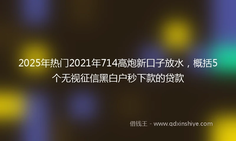2025年热门2021年714高炮新口子放水，概括5个无视征信黑白户秒下款的贷款