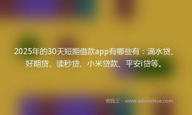 2025年的30天短期借款app有哪些有：滴水贷、好期贷、读秒贷、小米贷款、平安i贷等。
