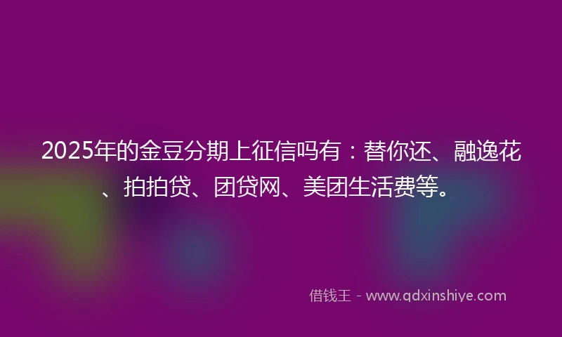 2025年的金豆分期上征信吗有：替你还、融逸花、拍拍贷、团贷网、美团生活费等。
