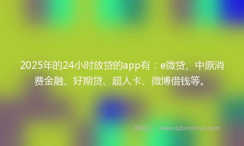 2025年的24小时放贷的app有：e微贷、中原消费金融、好期贷、超人卡、微博借钱等。