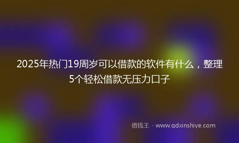 2025年热门19周岁可以借款的软件有什么，整理5个轻松借款无压力口子