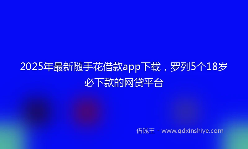 2025年最新随手花借款app下载，罗列5个18岁必下款的网贷平台