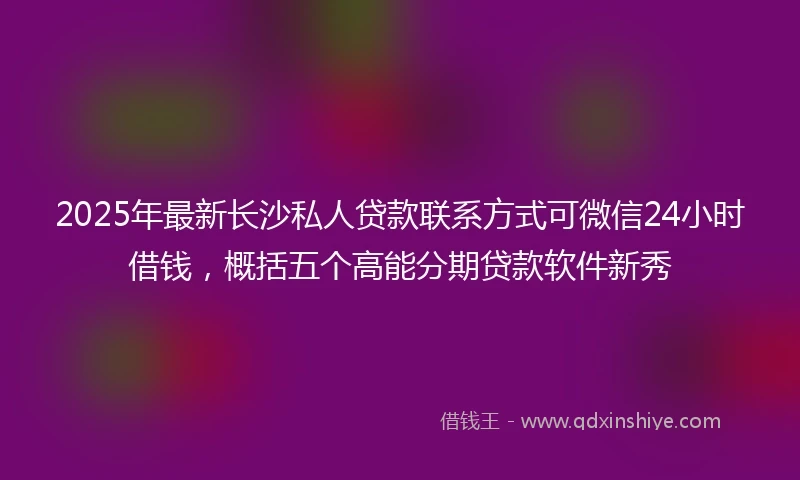 2025年最新长沙私人贷款联系方式可微信24小时借钱，概括五个高能分期贷款软件新秀