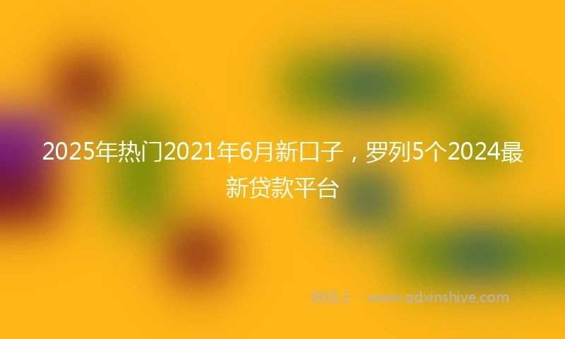 2025年热门2021年6月新口子，罗列5个2024最新贷款平台