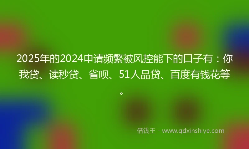 2025年的2024申请频繁被风控能下的口子有：你我贷、读秒贷、省呗、51人品贷、百度有钱花等。