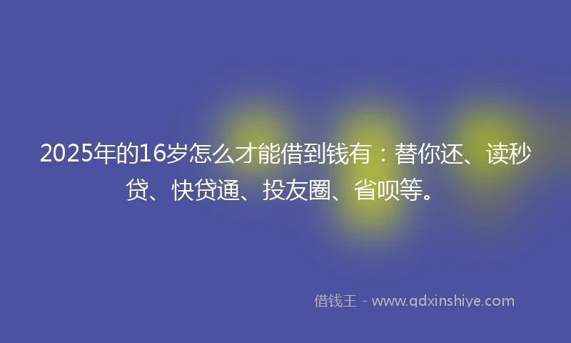 2025年的16岁怎么才能借到钱有：替你还、读秒贷、快贷通、投友圈、省呗等。