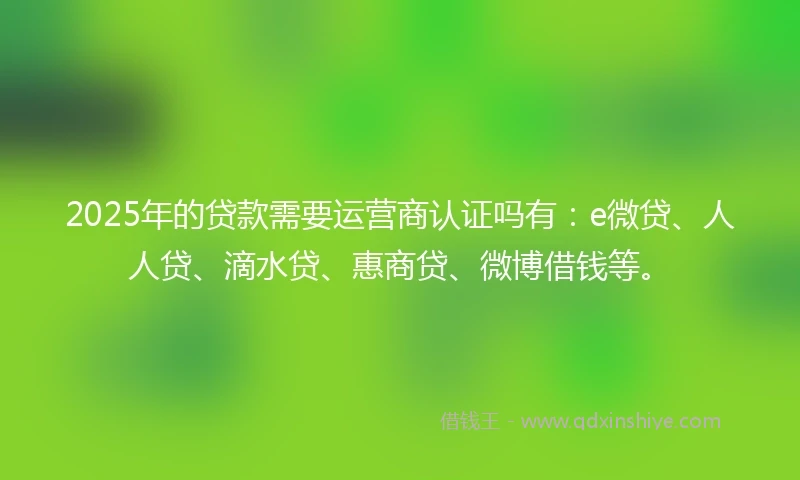2025年的贷款需要运营商认证吗有：e微贷、人人贷、滴水贷、惠商贷、微博借钱等。