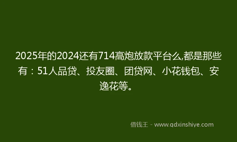 2025年的2024还有714高炮放款平台么,都是那些有：51人品贷、投友圈、团贷网、小花钱包、安逸花等。