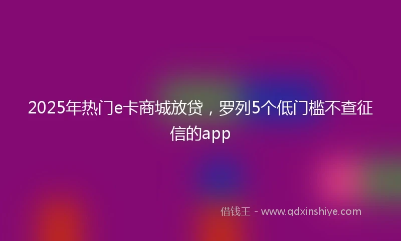 2025年热门e卡商城放贷，罗列5个低门槛不查征信的app