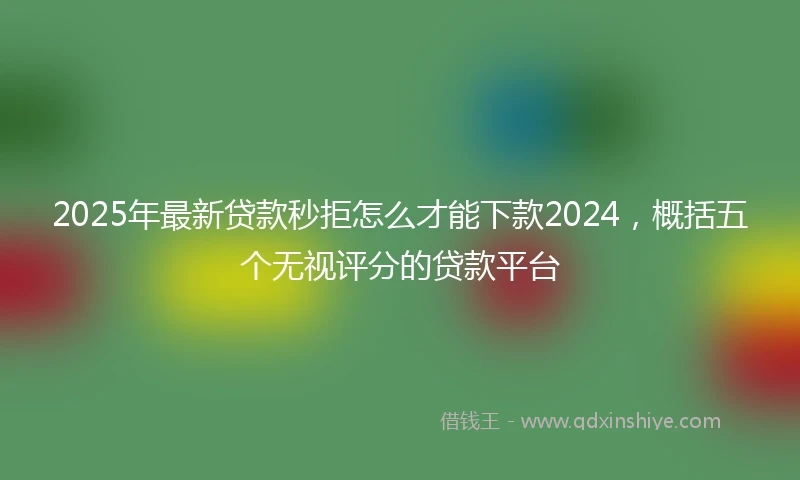2025年最新贷款秒拒怎么才能下款2024，概括五个无视评分的贷款平台