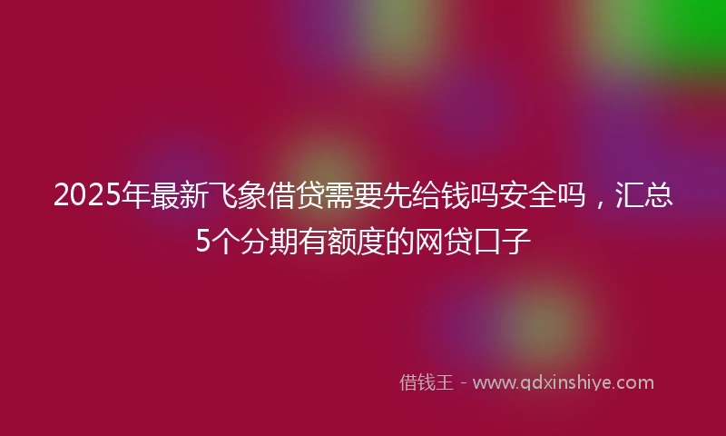 2025年最新飞象借贷需要先给钱吗安全吗，汇总5个分期有额度的网贷口子