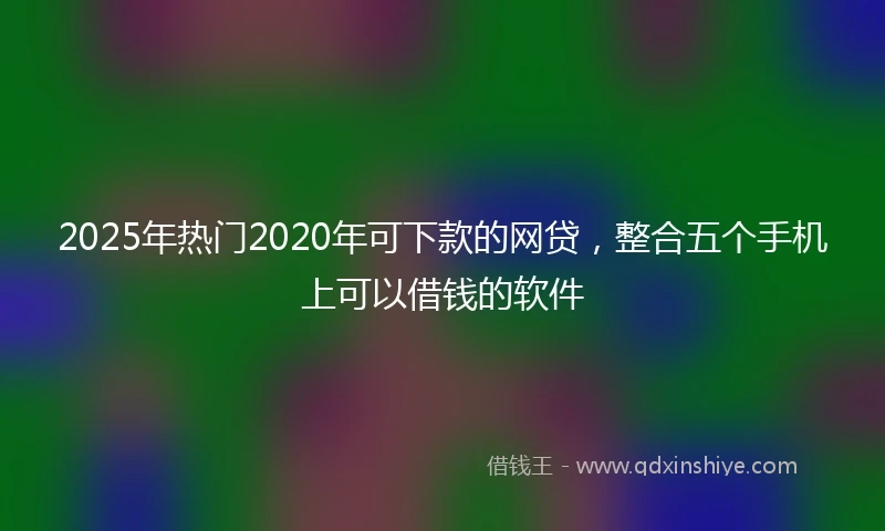 2025年热门2020年可下款的网贷，整合五个手机上可以借钱的软件