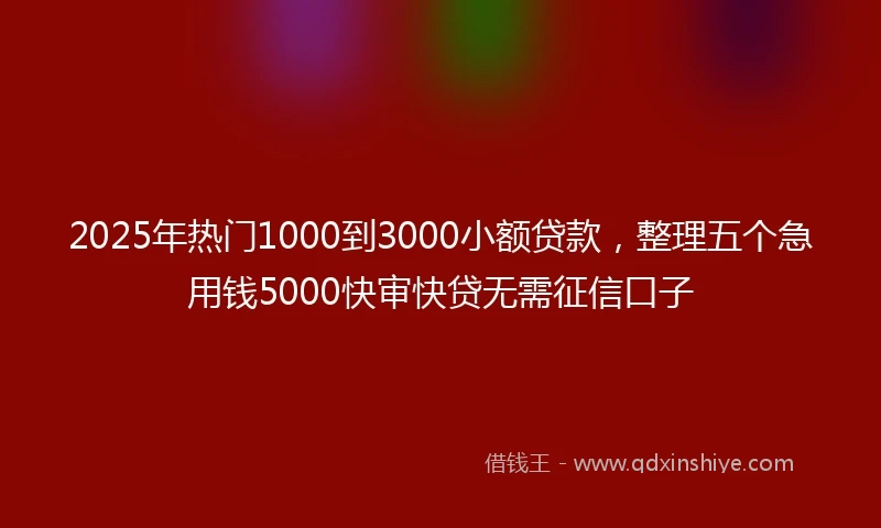 2025年热门1000到3000小额贷款，整理五个急用钱5000快审快贷无需征信口子