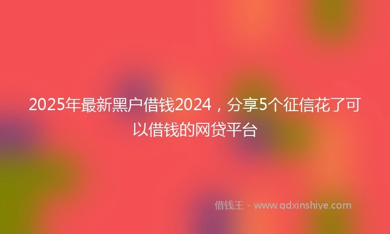 2025年最新黑户借钱2024，分享5个征信花了可以借钱的网贷平台