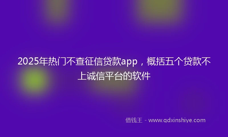 2025年热门不查征信贷款app，概括五个贷款不上诚信平台的软件