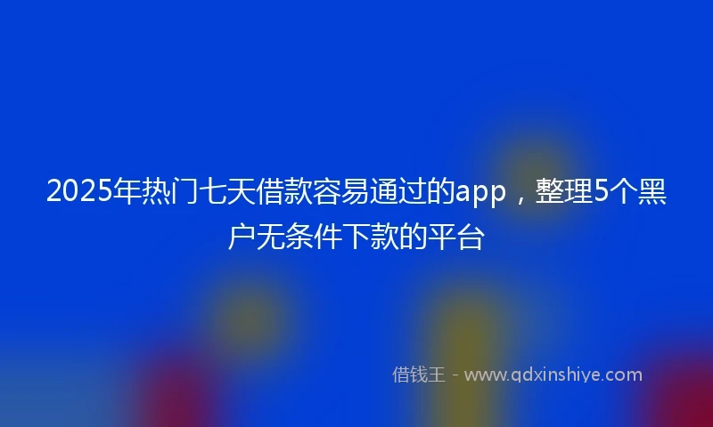 2025年热门七天借款容易通过的app，整理5个黑户无条件下款的平台