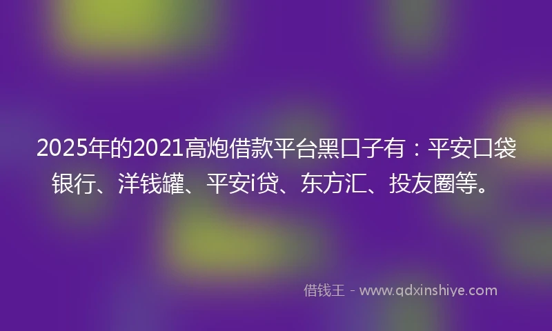 2025年的2021高炮借款平台黑口子有：平安口袋银行、洋钱罐、平安i贷、东方汇、投友圈等。
