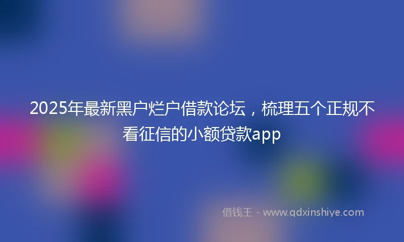 2025年最新黑户烂户借款论坛，梳理五个正规不看征信的小额贷款app