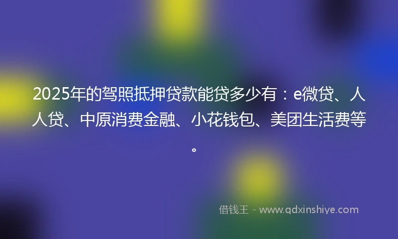 2025年的驾照抵押贷款能贷多少有：e微贷、人人贷、中原消费金融、小花钱包、美团生活费等。