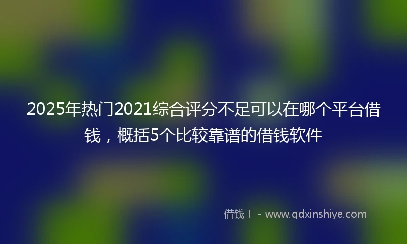 2025年热门2021综合评分不足可以在哪个平台借钱，概括5个比较靠谱的借钱软件