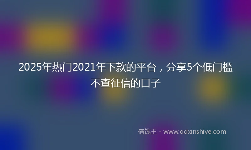2025年热门2021年下款的平台，分享5个低门槛不查征信的口子