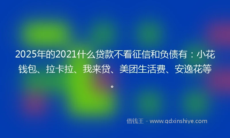 2025年的2021什么贷款不看征信和负债有：小花钱包、拉卡拉、我来贷、美团生活费、安逸花等。