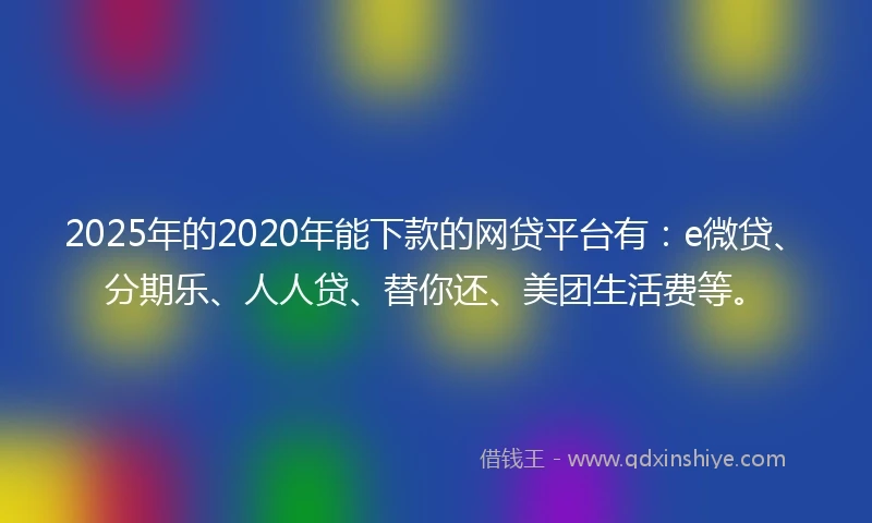 2025年的2020年能下款的网贷平台有：e微贷、分期乐、人人贷、替你还、美团生活费等。
