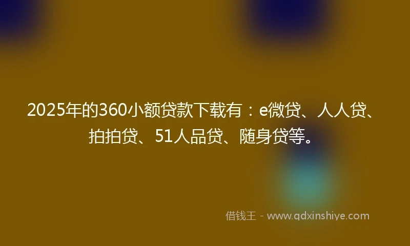 2025年的360小额贷款下载有：e微贷、人人贷、拍拍贷、51人品贷、随身贷等。