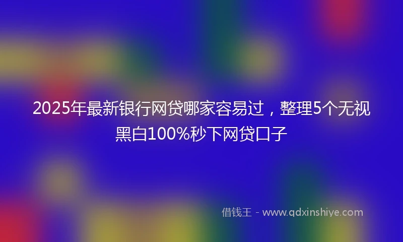 2025年最新银行网贷哪家容易过，整理5个无视黑白100%秒下网贷口子