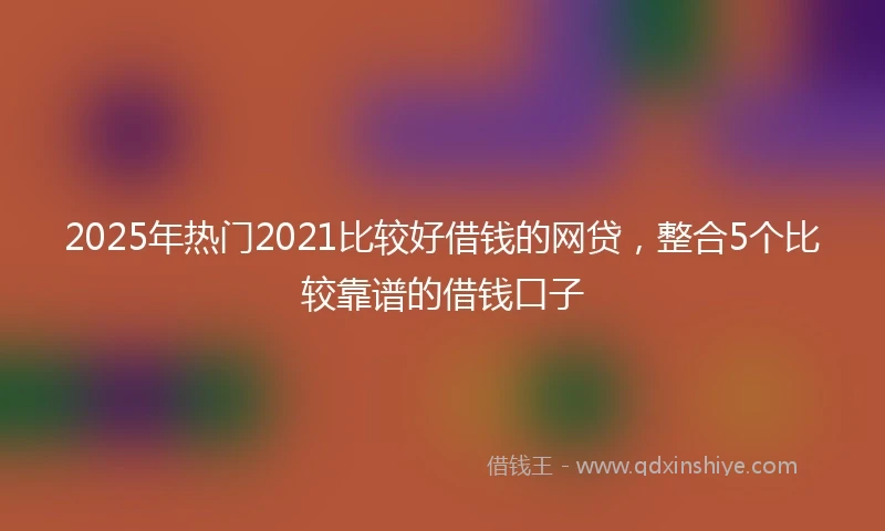 2025年热门2021比较好借钱的网贷，整合5个比较靠谱的借钱口子