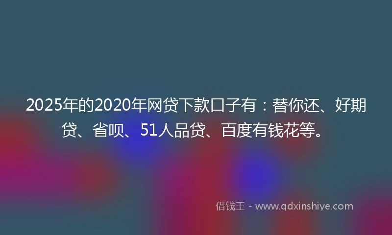 2025年的2020年网贷下款口子有：替你还、好期贷、省呗、51人品贷、百度有钱花等。